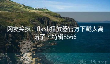 网友笑疯：flash播放器官方下载太离谱了 · 特辑8566