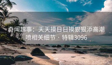 奇闻趣事：天天摸日日摸狠狠添高潮喷相关细节 · 特辑3096