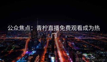 公众焦点：青柠直播免费观看成为热门