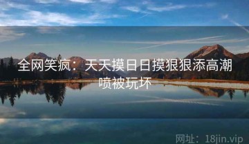 全网笑疯：天天摸日日摸狠狠添高潮喷被玩坏