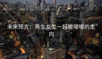 未来预言：男生女生一起嗟嗟嗟的走向