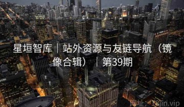 星垣智库｜站外资源与友链导航（镜像合辑）｜第39期