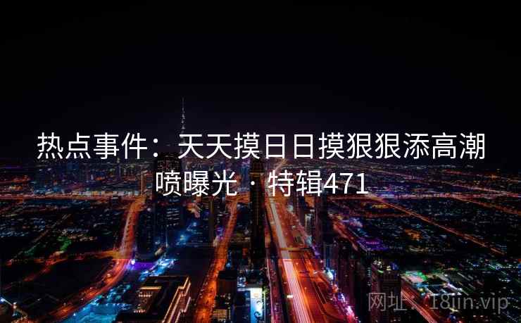 热点事件：天天摸日日摸狠狠添高潮喷曝光 · 特辑471