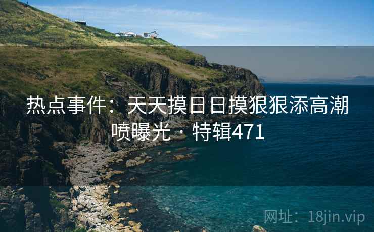 热点事件：天天摸日日摸狠狠添高潮喷曝光 · 特辑471
