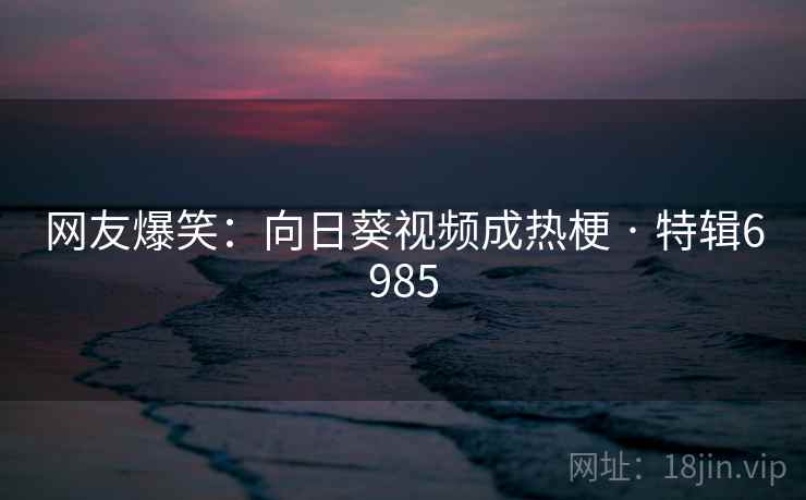 网友爆笑：向日葵视频成热梗 · 特辑6985