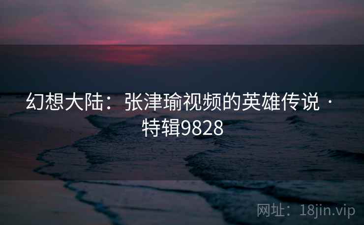 幻想大陆：张津瑜视频的英雄传说 · 特辑9828