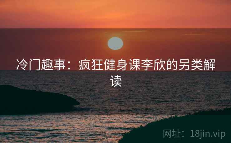 冷门趣事：疯狂健身课李欣的另类解读