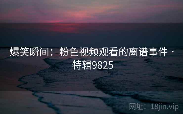 爆笑瞬间：粉色视频观看的离谱事件 · 特辑9825