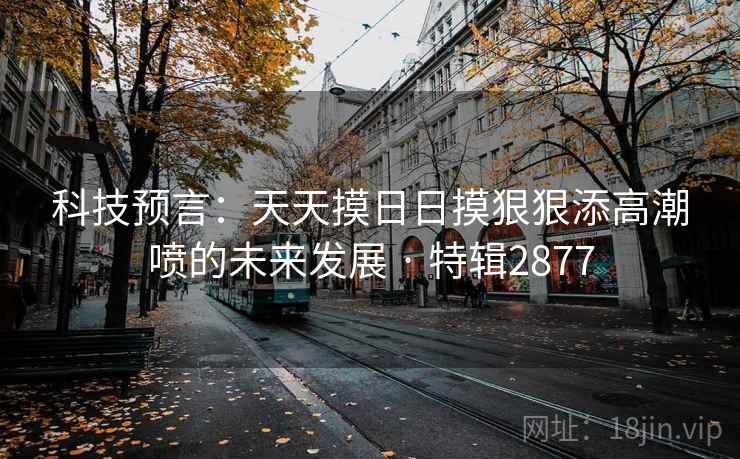 科技预言：天天摸日日摸狠狠添高潮喷的未来发展 · 特辑2877
