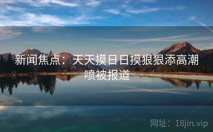 新闻焦点：天天摸日日摸狠狠添高潮喷被报道