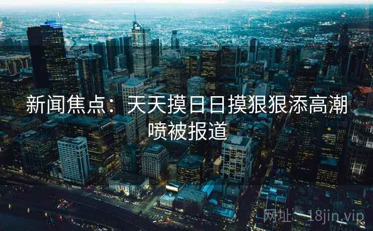 新闻焦点：天天摸日日摸狠狠添高潮喷被报道