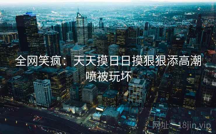全网笑疯：天天摸日日摸狠狠添高潮喷被玩坏