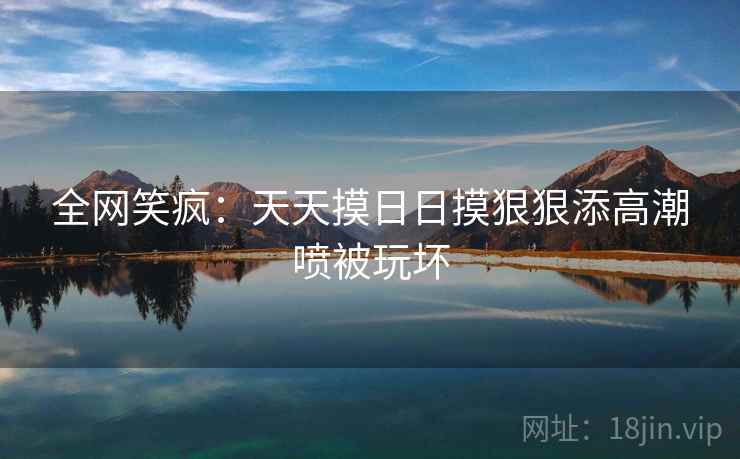 全网笑疯：天天摸日日摸狠狠添高潮喷被玩坏
