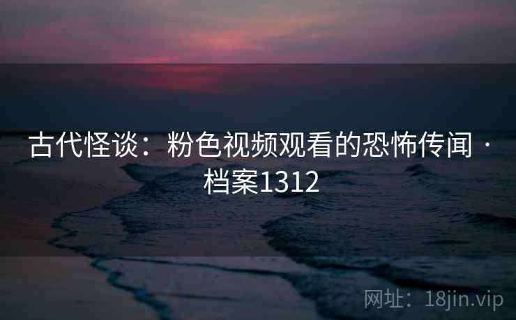 古代怪谈:粉色视频观看的恐怖传闻 · 档案1312 古代怪谈:粉色视频观看的恐怖传闻 · 档案1312