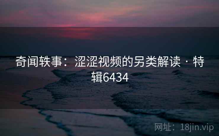 奇闻轶事:涩涩视频的另类解读 · 特辑6434 奇闻轶事:涩涩视频的另类解读 · 特辑6434