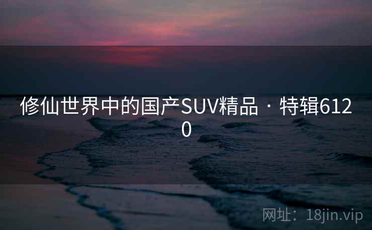 修仙世界中的国产SUV精品 · 特辑6120 修仙世界中的国产SUV精品 · 特辑6120
