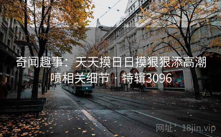 奇闻趣事:天天摸日日摸狠狠添高潮喷相关细节 · 特辑3096 奇闻趣事:天天摸日日摸狠狠添高潮喷相关细节 · 特辑3096