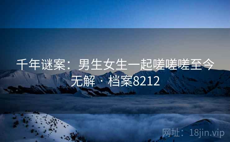 千年谜案:男生女生一起嗟嗟嗟至今无解 · 档案8212 千年谜案:男生女生一起嗟嗟嗟至今无解 · 档案8212