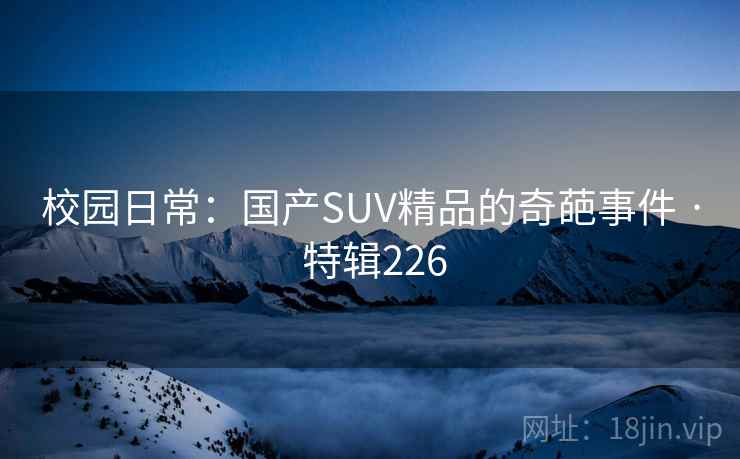 校园日常:国产SUV精品的奇葩事件 · 特辑226 校园日常:国产SUV精品的奇葩事件 · 特辑226