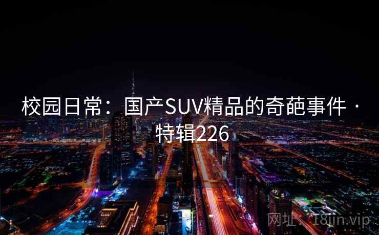 校园日常:国产SUV精品的奇葩事件 · 特辑226 校园日常:国产SUV精品的奇葩事件 · 特辑226