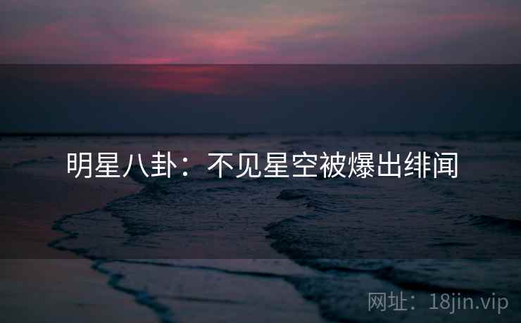明星八卦:不见星空被爆出绯闻 明星八卦:不见星空被爆出绯闻