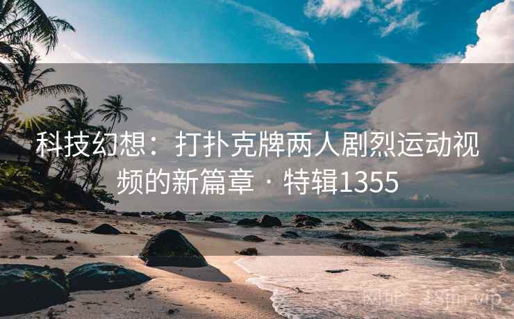 科技幻想:打扑克牌两人剧烈运动视频的新篇章 · 特辑1355 科技幻想:打扑克牌两人剧烈运动视频的新篇章 · 特辑1355
