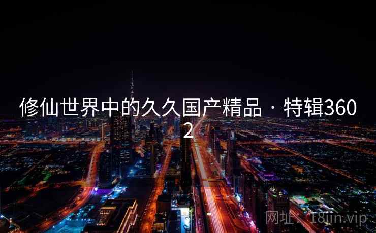 修仙世界中的久久国产精品 · 特辑3602 修仙世界中的久久国产精品 · 特辑3602